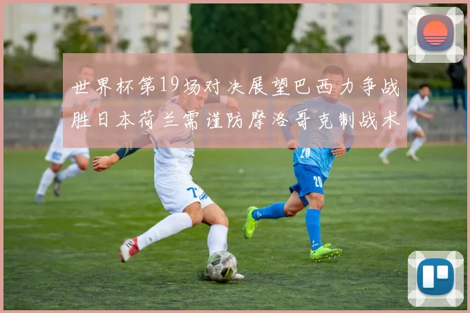 世界杯第19场对决展望巴西力争战胜日本荷兰需谨防摩洛哥克制战术