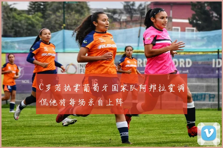 C罗若执掌葡萄牙国家队阿邦拉霍调侃他将每场亲自上阵