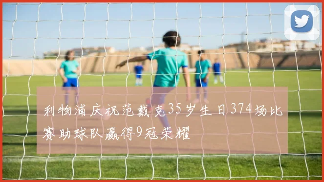 利物浦庆祝范戴克35岁生日374场比赛助球队赢得9冠荣耀