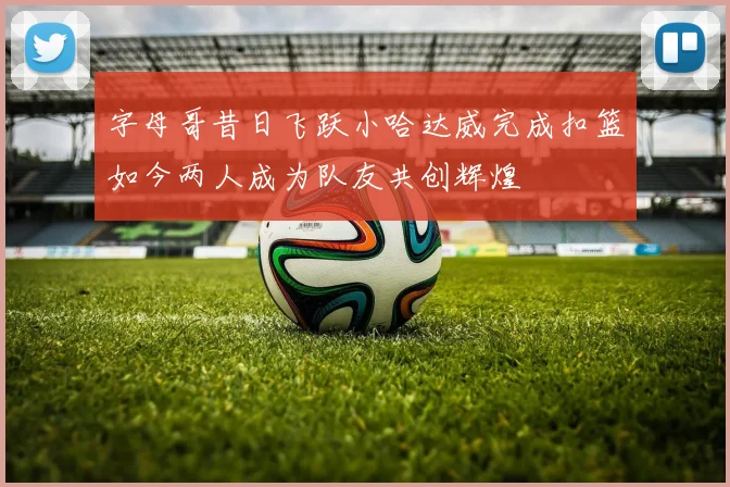 字母哥昔日飞跃小哈达威完成扣篮如今两人成为队友共创辉煌