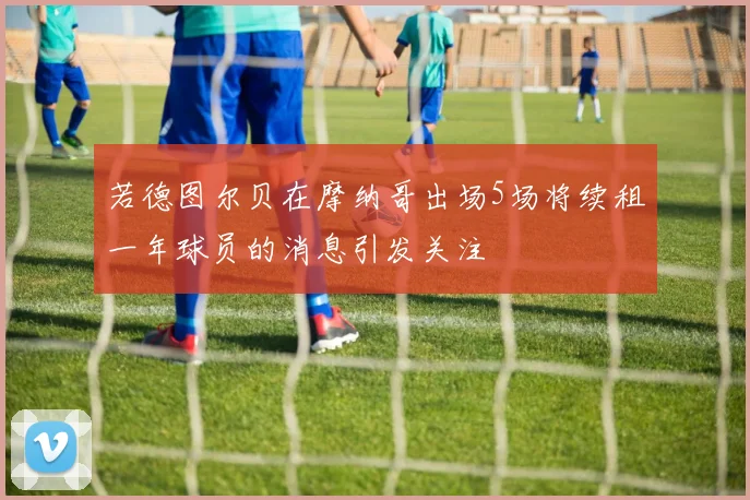 若德图尔贝在摩纳哥出场5场将续租一年球员的消息引发关注