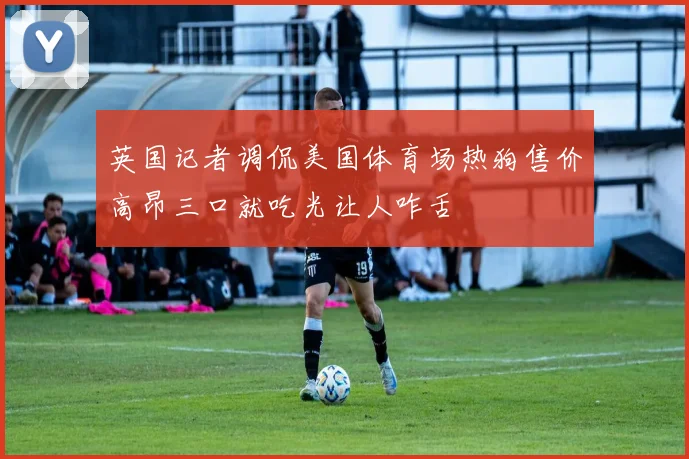 英国记者调侃美国体育场热狗售价高昂三口就吃光让人咋舌