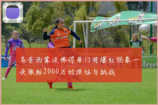 乌奈西蒙谈佛得角门将爆红现象一夜涨粉2000万的烦恼与挑战