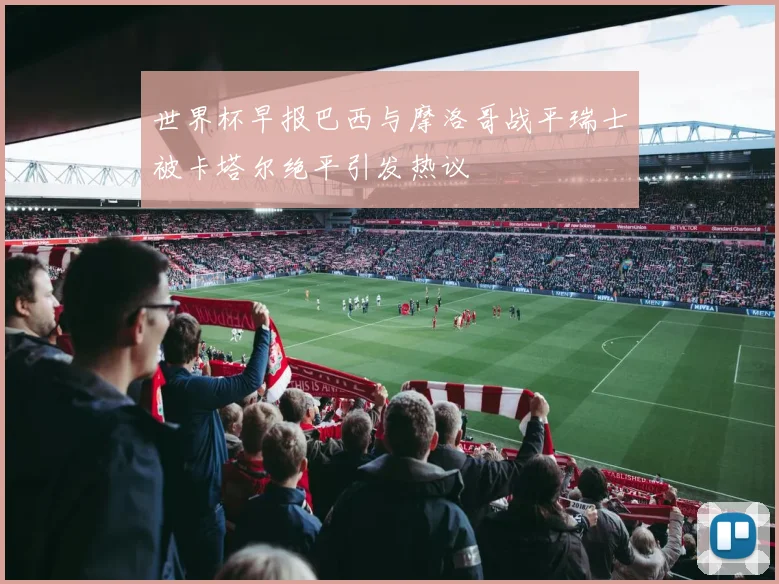 世界杯早报巴西与摩洛哥战平瑞士被卡塔尔绝平引发热议