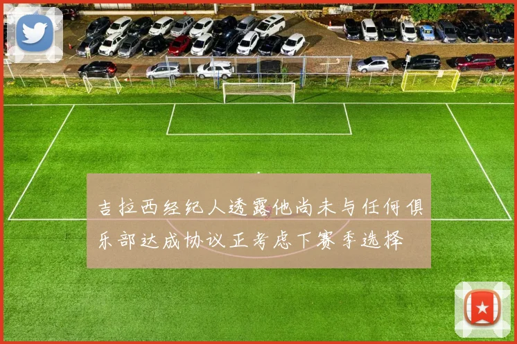 吉拉西经纪人透露他尚未与任何俱乐部达成协议正考虑下赛季选择