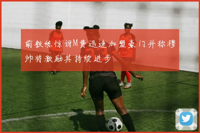 前教练惊讶M费迅速加盟豪门并称穆帅将激励其持续进步