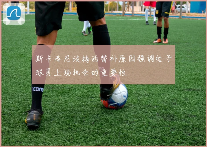 斯卡洛尼谈梅西替补原因强调给予球员上场机会的重要性