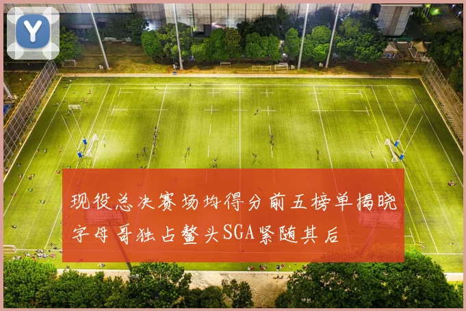 现役总决赛场均得分前五榜单揭晓字母哥独占鳌头SGA紧随其后
