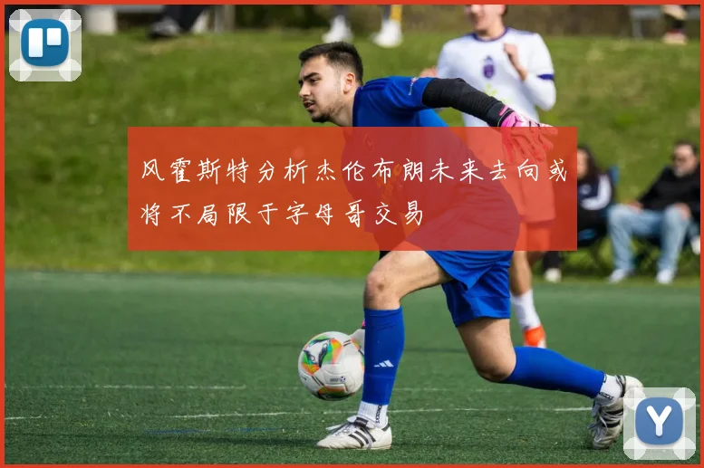 风霍斯特分析杰伦布朗未来去向或将不局限于字母哥交易