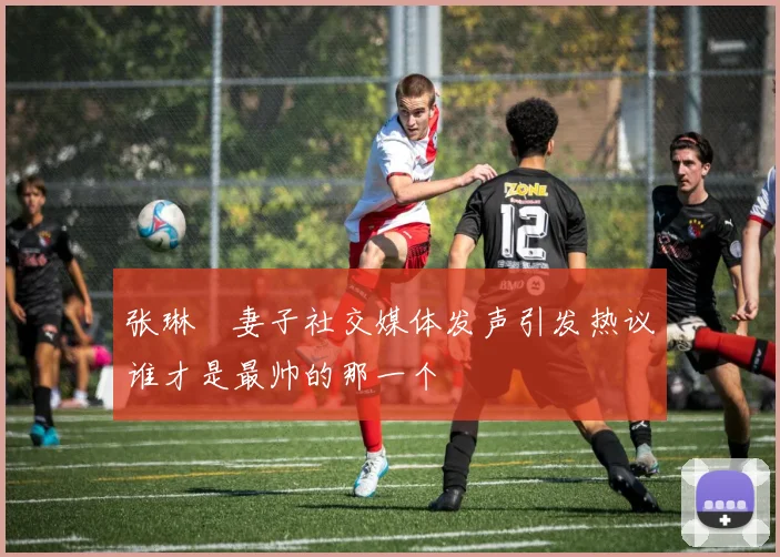 张琳芃妻子社交媒体发声引发热议谁才是最帅的那一个