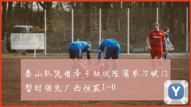 泰山队凭借泽卡助攻陈蒲单刀破门暂时领先广西恒宸1-0