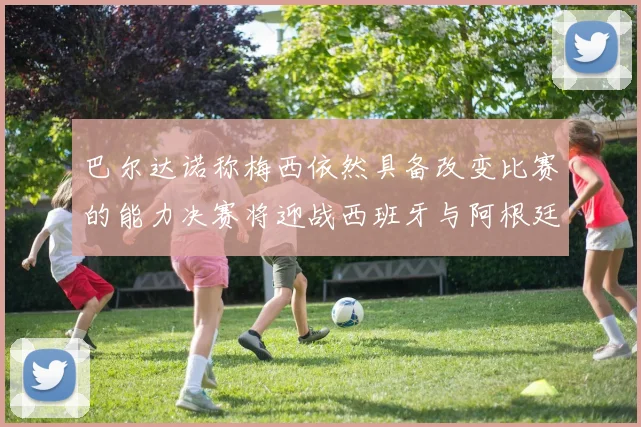 巴尔达诺称梅西依然具备改变比赛的能力决赛将迎战西班牙与阿根廷