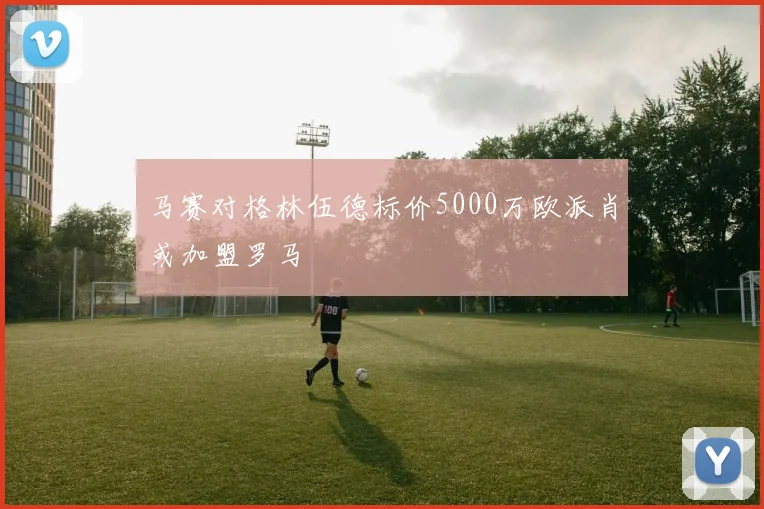马赛对格林伍德标价5000万欧派肖或加盟罗马
