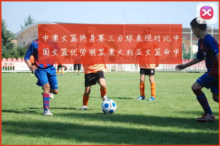 中澳女篮热身赛三分球表现对比中国女篮优势明显澳大利亚女篮命中率低下