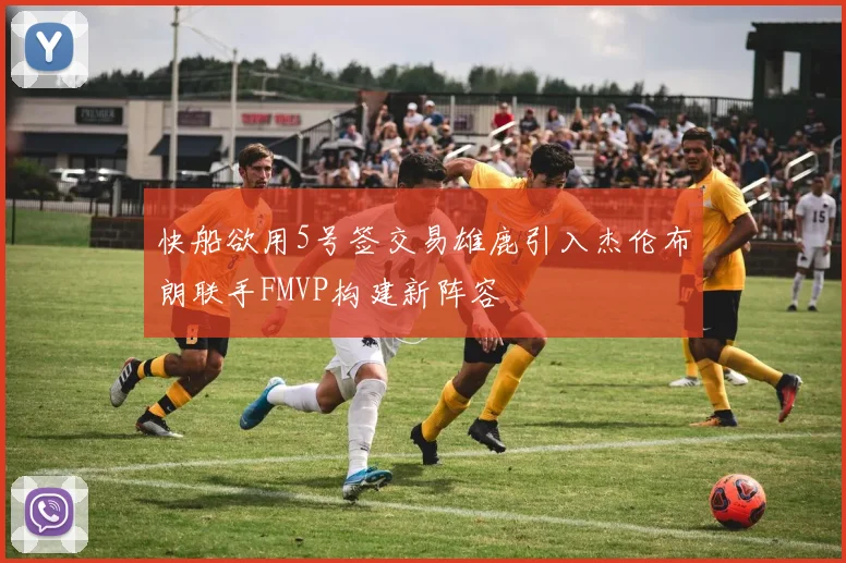 快船欲用5号签交易雄鹿引入杰伦布朗联手FMVP构建新阵容