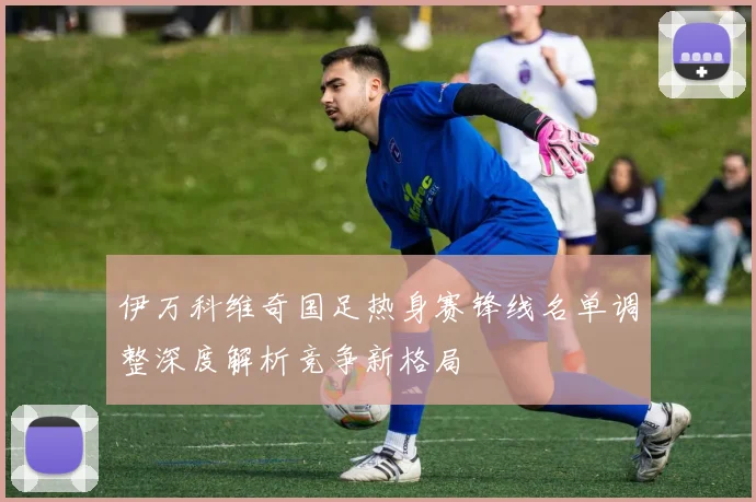 伊万科维奇国足热身赛锋线名单调整深度解析竞争新格局