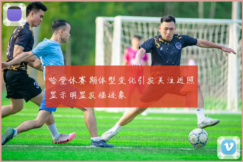 哈登休赛期体型变化引发关注近照显示明显发福迹象